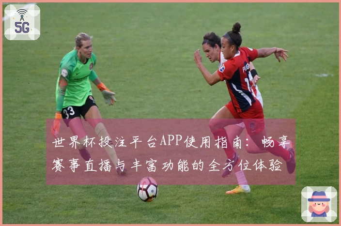 世界杯投注平台APP使用指南：畅享赛事直播与丰富功能的全方位体验